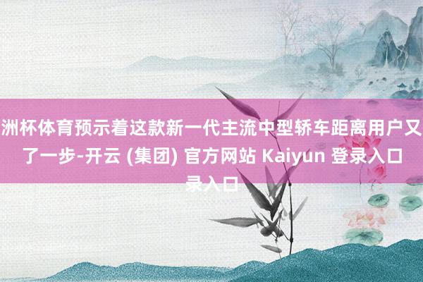欧洲杯体育预示着这款新一代主流中型轿车距离用户又近了一步-开云 (集团) 官方网站 Kaiyun 登录入口