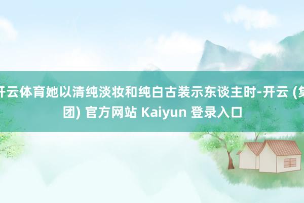开云体育她以清纯淡妆和纯白古装示东谈主时-开云 (集团) 官方网站 Kaiyun 登录入口