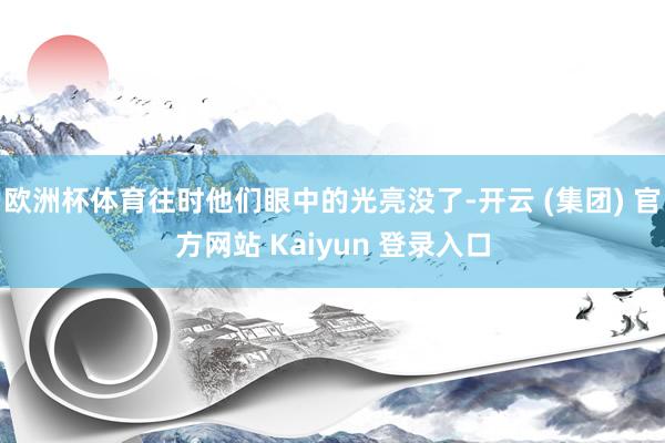 欧洲杯体育往时他们眼中的光亮没了-开云 (集团) 官方网站 Kaiyun 登录入口
