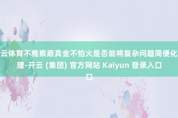 开云体育不雅察磨真金不怕火是否能将复杂问题简便化处理-开云 (集团) 官方网站 Kaiyun 登录入口