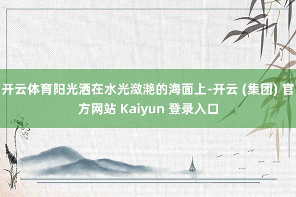 开云体育阳光洒在水光潋滟的海面上-开云 (集团) 官方网站 Kaiyun 登录入口