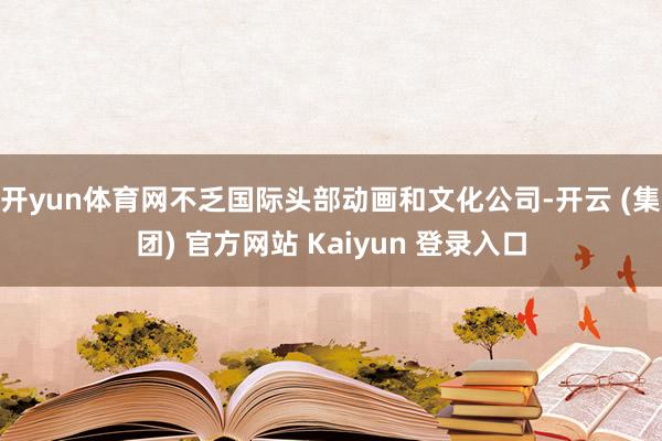 开yun体育网不乏国际头部动画和文化公司-开云 (集团) 官方网站 Kaiyun 登录入口