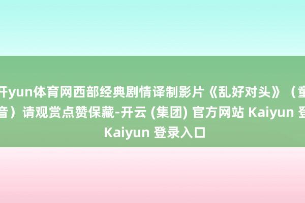 开yun体育网西部经典剧情译制影片《乱好对头》（童自荣配音）请观赏点赞保藏-开云 (集团) 官方网站 Kaiyun 登录入口