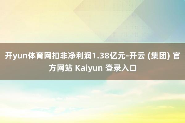 开yun体育网扣非净利润1.38亿元-开云 (集团) 官方网站 Kaiyun 登录入口