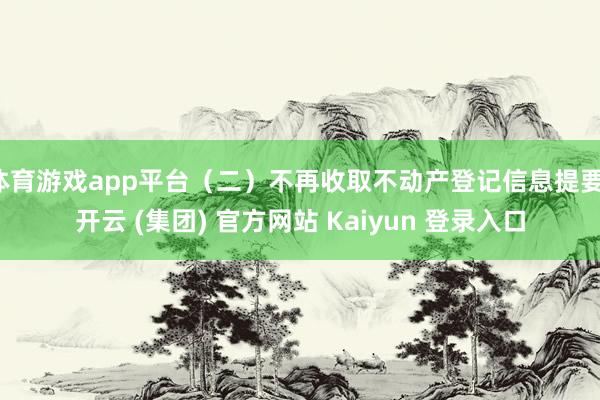 体育游戏app平台（二）不再收取不动产登记信息提要-开云 (集团) 官方网站 Kaiyun 登录入口