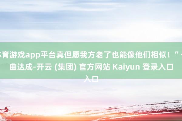 体育游戏app平台真但愿我方老了也能像他们相似！”一曲达成-开云 (集团) 官方网站 Kaiyun 登录入口