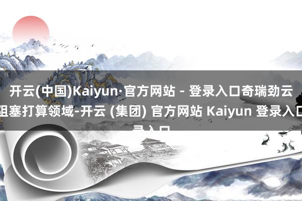开云(中国)Kaiyun·官方网站 - 登录入口奇瑞劲云阻塞打算领域-开云 (集团) 官方网站 Kaiyun 登录入口