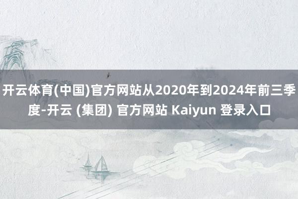 开云体育(中国)官方网站从2020年到2024年前三季度-开云 (集团) 官方网站 Kaiyun 登录入口