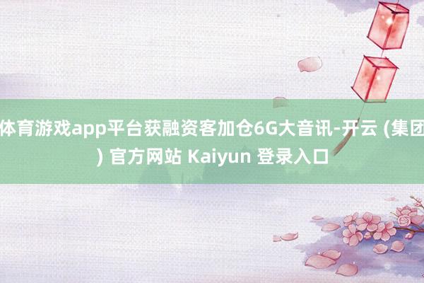 体育游戏app平台获融资客加仓6G大音讯-开云 (集团) 官方网站 Kaiyun 登录入口