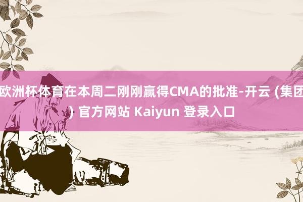 欧洲杯体育在本周二刚刚赢得CMA的批准-开云 (集团) 官方网站 Kaiyun 登录入口