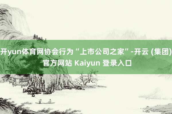 开yun体育网协会行为“上市公司之家”-开云 (集团) 官方网站 Kaiyun 登录入口