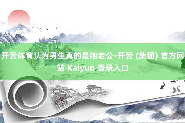 开云体育认为男生真的是她老公-开云 (集团) 官方网站 Kaiyun 登录入口