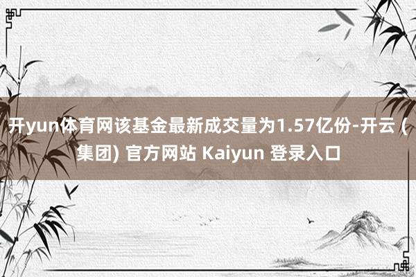 开yun体育网该基金最新成交量为1.57亿份-开云 (集团) 官方网站 Kaiyun 登录入口
