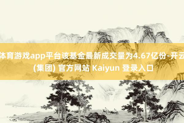 体育游戏app平台该基金最新成交量为4.67亿份-开云 (集团) 官方网站 Kaiyun 登录入口