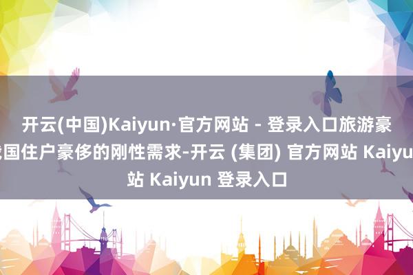 开云(中国)Kaiyun·官方网站 - 登录入口旅游豪侈正成为我国住户豪侈的刚性需求-开云 (集团) 官方网站 Kaiyun 登录入口