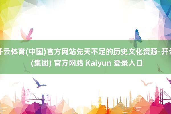 开云体育(中国)官方网站先天不足的历史文化资源-开云 (集团) 官方网站 Kaiyun 登录入口