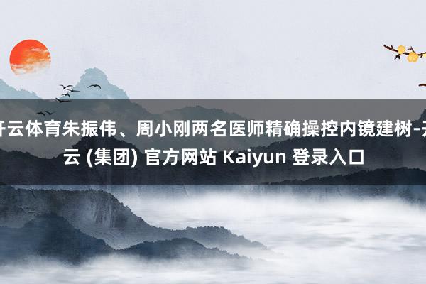 开云体育朱振伟、周小刚两名医师精确操控内镜建树-开云 (集团) 官方网站 Kaiyun 登录入口