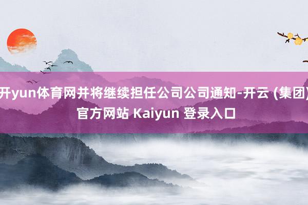 开yun体育网并将继续担任公司公司通知-开云 (集团) 官方网站 Kaiyun 登录入口