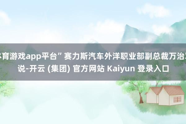 体育游戏app平台”赛力斯汽车外洋职业部副总裁万治军说-开云 (集团) 官方网站 Kaiyun 登录入口