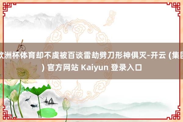 欧洲杯体育却不虞被百谈雷劫劈刀形神俱灭-开云 (集团) 官方网站 Kaiyun 登录入口
