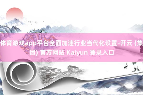 体育游戏app平台全面加速行业当代化设置-开云 (集团) 官方网站 Kaiyun 登录入口