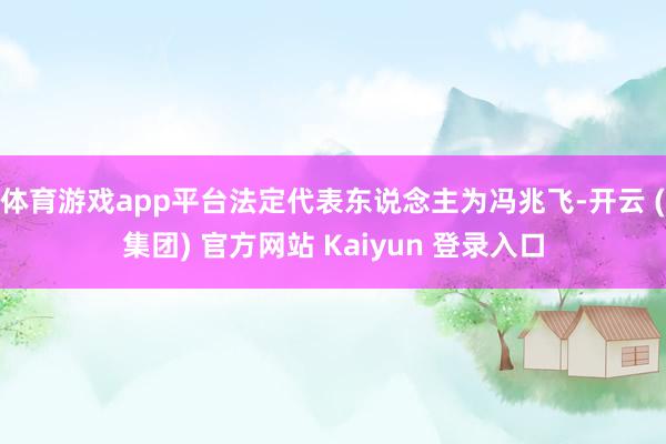 体育游戏app平台法定代表东说念主为冯兆飞-开云 (集团) 官方网站 Kaiyun 登录入口