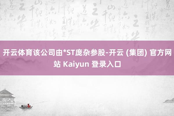 开云体育该公司由*ST庞杂参股-开云 (集团) 官方网站 Kaiyun 登录入口