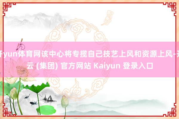 开yun体育网该中心将专揽自己技艺上风和资源上风-开云 (集团) 官方网站 Kaiyun 登录入口