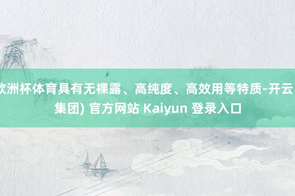 欧洲杯体育具有无裸露、高纯度、高效用等特质-开云 (集团) 官方网站 Kaiyun 登录入口