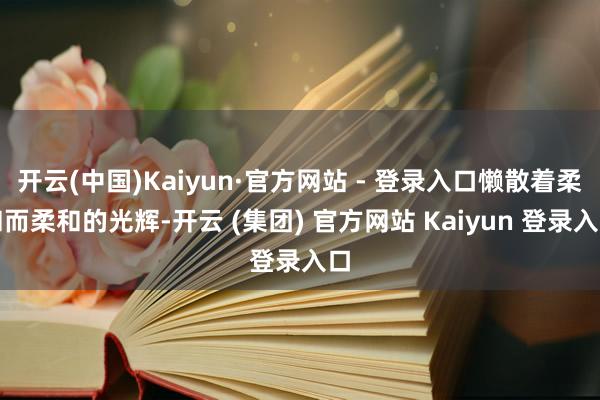 开云(中国)Kaiyun·官方网站 - 登录入口懒散着柔和而柔和的光辉-开云 (集团) 官方网站 Kaiyun 登录入口