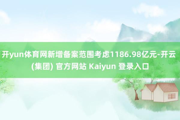 开yun体育网新增备案范围考虑1186.98亿元-开云 (集团) 官方网站 Kaiyun 登录入口