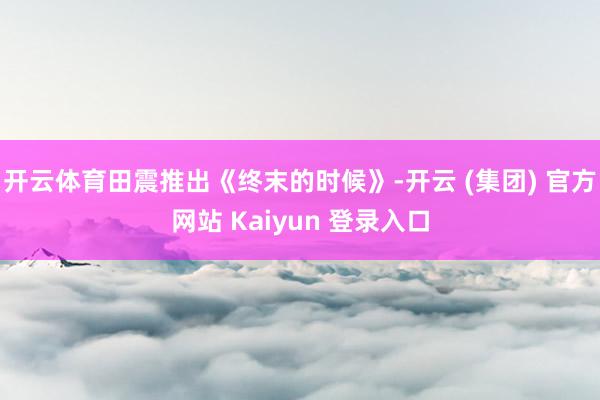 开云体育田震推出《终末的时候》-开云 (集团) 官方网站 Kaiyun 登录入口