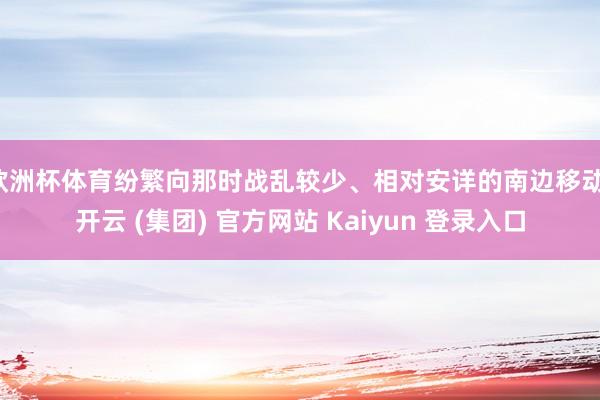 欧洲杯体育纷繁向那时战乱较少、相对安详的南边移动-开云 (集团) 官方网站 Kaiyun 登录入口