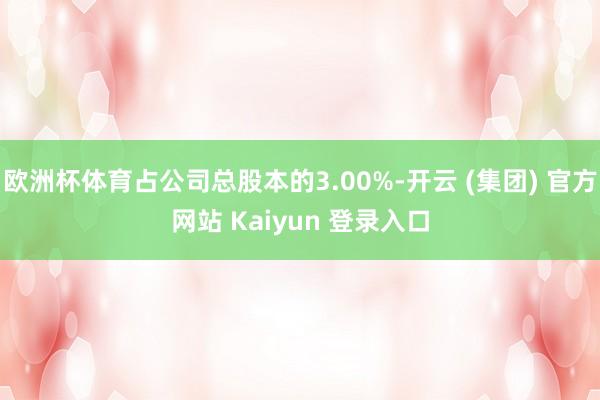 欧洲杯体育占公司总股本的3.00%-开云 (集团) 官方网站 Kaiyun 登录入口