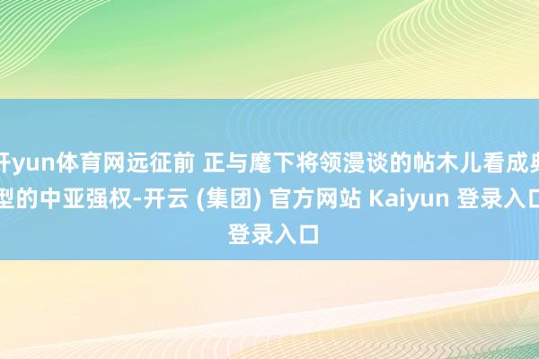 开yun体育网远征前 正与麾下将领漫谈的帖木儿看成典型的中亚强权-开云 (集团) 官方网站 Kaiyun 登录入口
