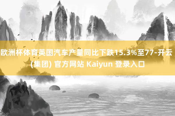 欧洲杯体育英国汽车产量同比下跌15.3%至77-开云 (集团) 官方网站 Kaiyun 登录入口