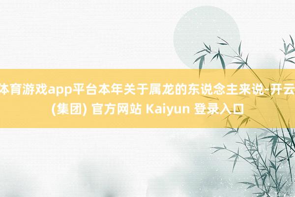 体育游戏app平台本年关于属龙的东说念主来说-开云 (集团) 官方网站 Kaiyun 登录入口