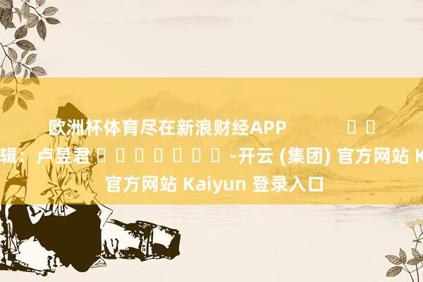 欧洲杯体育尽在新浪财经APP 职守剪辑:卢昱君 -开云 (集团) 官方网站 Kaiyun 登录入口
