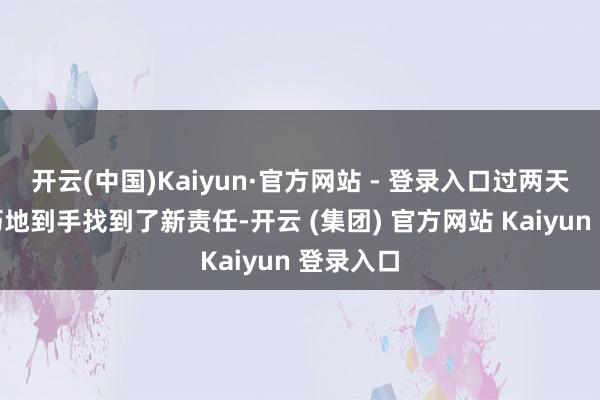 开云(中国)Kaiyun·官方网站 - 登录入口过两天好巧不巧地到手找到了新责任-开云 (集团) 官方网站 Kaiyun 登录入口