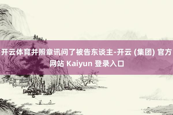 开云体育并照章讯问了被告东谈主-开云 (集团) 官方网站 Kaiyun 登录入口