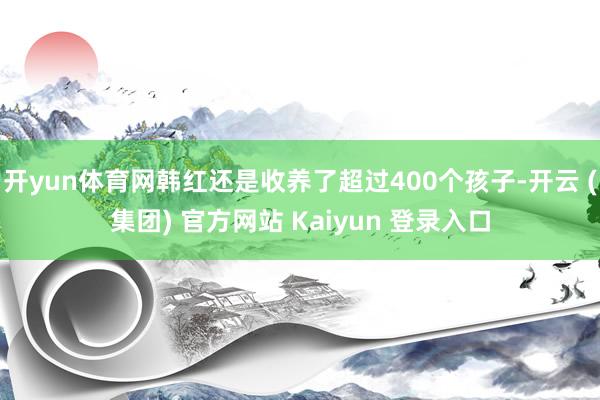 开yun体育网韩红还是收养了超过400个孩子-开云 (集团) 官方网站 Kaiyun 登录入口