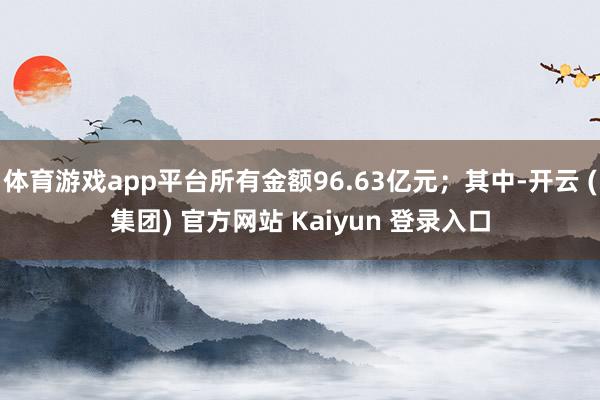 体育游戏app平台所有金额96.63亿元；其中-开云 (集团) 官方网站 Kaiyun 登录入口