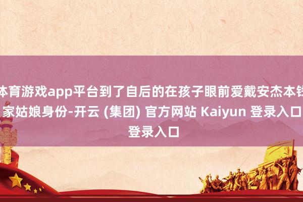 体育游戏app平台到了自后的在孩子眼前爱戴安杰本钱家姑娘身份-开云 (集团) 官方网站 Kaiyun 登录入口