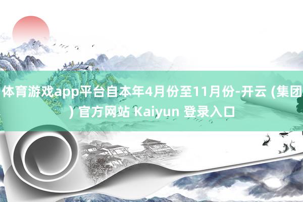 体育游戏app平台自本年4月份至11月份-开云 (集团) 官方网站 Kaiyun 登录入口