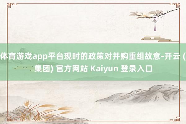 体育游戏app平台现时的政策对并购重组故意-开云 (集团) 官方网站 Kaiyun 登录入口