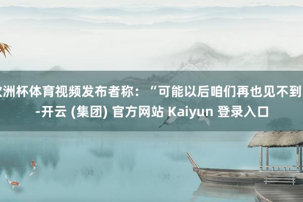 欧洲杯体育视频发布者称：“可能以后咱们再也见不到了-开云 (集团) 官方网站 Kaiyun 登录入口