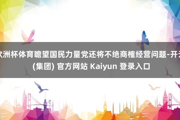 欧洲杯体育瞻望国民力量党还将不绝商榷经营问题-开云 (集团) 官方网站 Kaiyun 登录入口