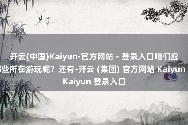 开云(中国)Kaiyun·官方网站 - 登录入口咱们应该采选哪些所在游玩呢？还有-开云 (集团) 官方网站 Kaiyun 登录入口