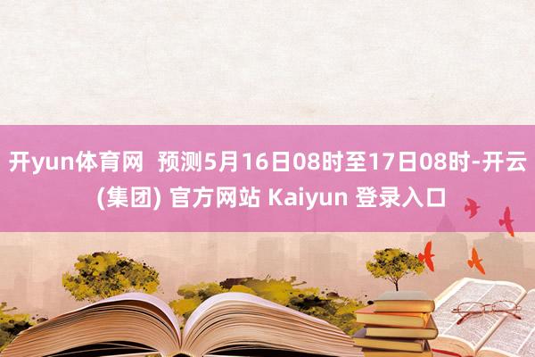 开yun体育网  预测5月16日08时至17日08时-开云 (集团) 官方网站 Kaiyun 登录入口
