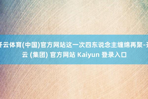 开云体育(中国)官方网站这一次四东说念主缠绵再聚-开云 (集团) 官方网站 Kaiyun 登录入口